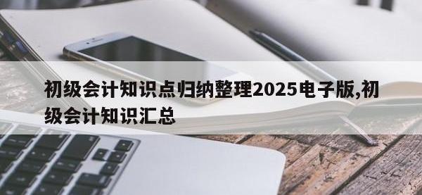 初级会计知识点归纳整理2025电子版,初级会计知识汇总
