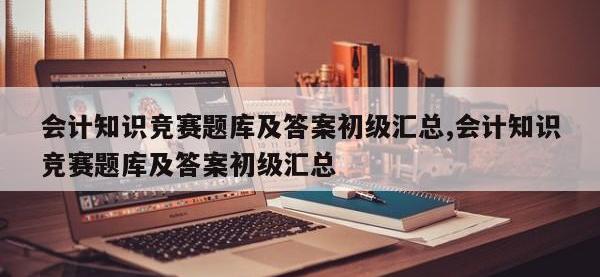 会计知识竞赛题库及答案初级汇总,会计知识竞赛题库及答案初级汇总