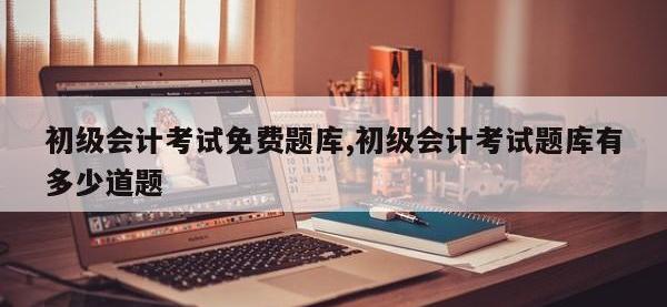 初级会计考试免费题库,初级会计考试题库有多少道题