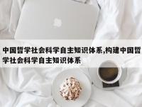 中国哲学社会科学自主知识体系,构建中国哲学社会科学自主知识体系
