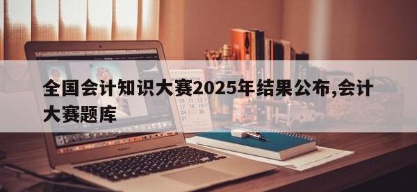 全国会计知识大赛2025年结果公布,会计大赛题库