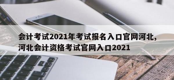 会计考试2021年考试报名入口官网河北,河北会计资格考试官网入口2021