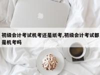 初级会计考试机考还是纸考,初级会计考试都是机考吗