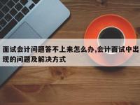 面试会计问题答不上来怎么办,会计面试中出现的问题及解决方式