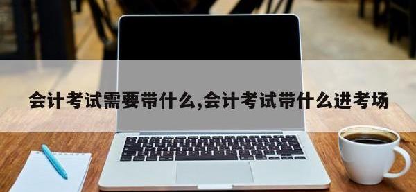 会计考试需要带什么,会计考试带什么进考场