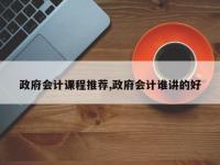 政府会计课程推荐,政府会计谁讲的好