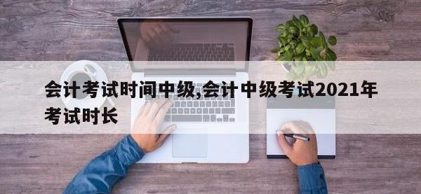 会计考试时间中级,会计中级考试2021年考试时长