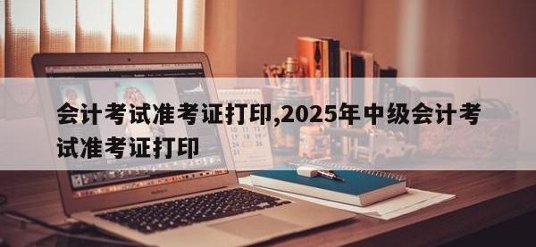 会计考试准考证打印,2025年中级会计考试准考证打印