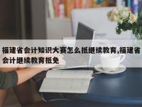 福建省会计知识大赛怎么抵继续教育,福建省会计继续教育抵免