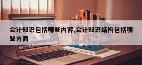 会计知识包括哪些内容,会计知识结构包括哪些方面