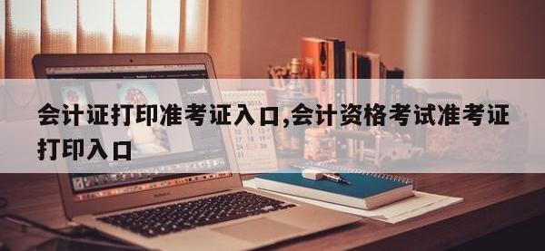会计证打印准考证入口,会计资格考试准考证打印入口