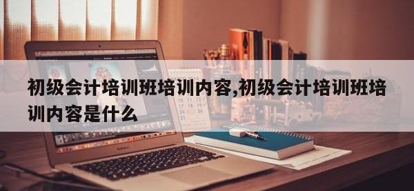 初级会计培训班培训内容,初级会计培训班培训内容是什么