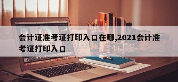 会计证准考证打印入口在哪,2021会计准考证打印入口