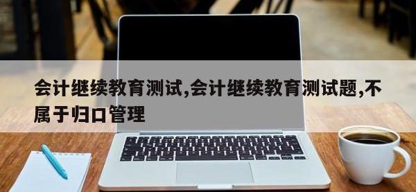 会计继续教育测试,会计继续教育测试题,不属于归口管理