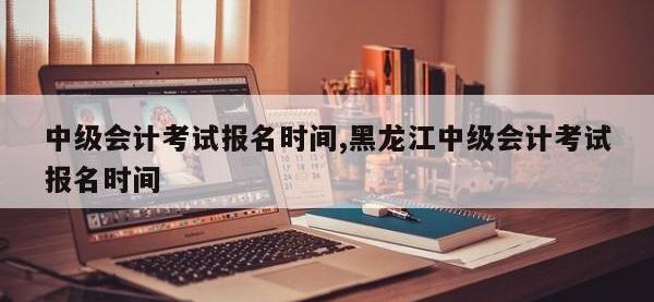 中级会计考试报名时间,黑龙江中级会计考试报名时间