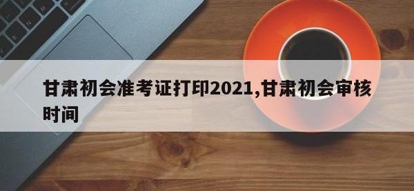 甘肃初会准考证打印2021,甘肃初会审核时间