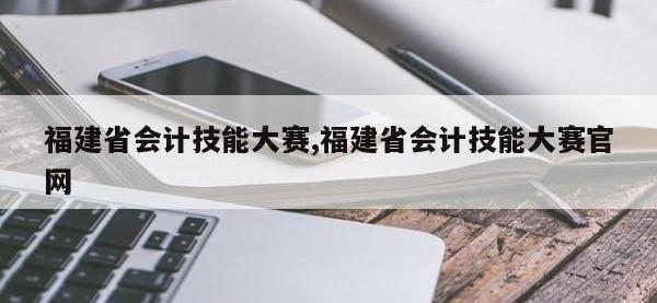 福建省会计技能大赛,福建省会计技能大赛官网
