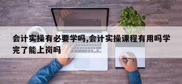会计实操有必要学吗,会计实操课程有用吗学完了能上岗吗