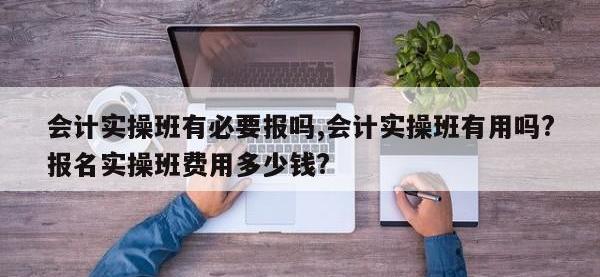 会计实操班有必要报吗,会计实操班有用吗?报名实操班费用多少钱?