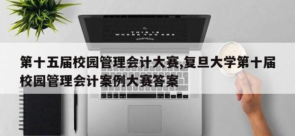 第十五届校园管理会计大赛,复旦大学第十届校园管理会计案例大赛答案