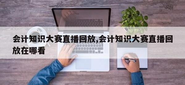 会计知识大赛直播回放,会计知识大赛直播回放在哪看