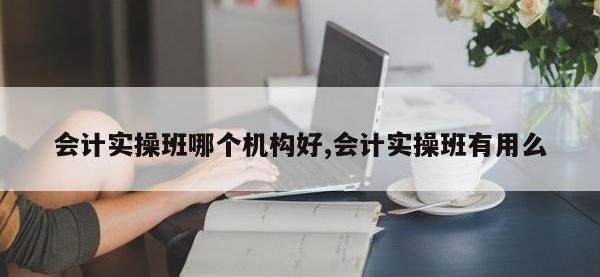 会计实操班哪个机构好,会计实操班有用么