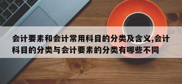 会计要素和会计常用科目的分类及含义,会计科目的分类与会计要素的分类有哪些不同