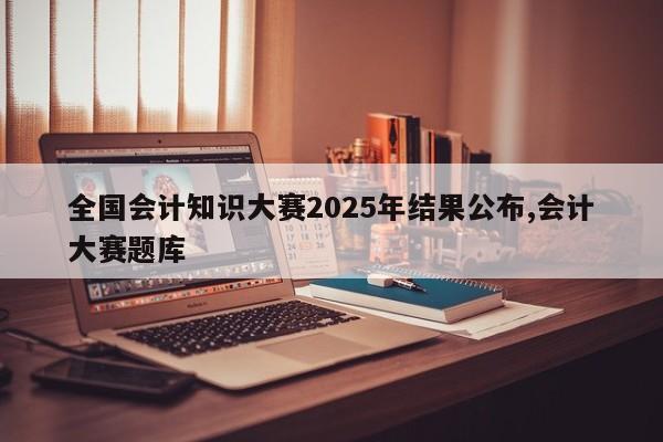 全国会计知识大赛2025年结果公布,会计大赛题库