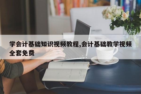 学会计基础知识视频教程,会计基础教学视频全套免费