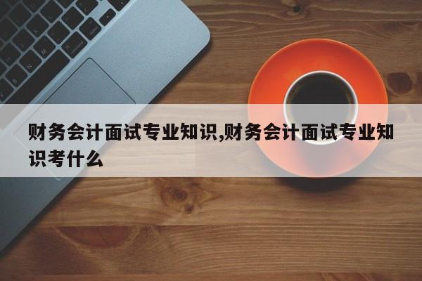财务会计面试专业知识,财务会计面试专业知识考什么