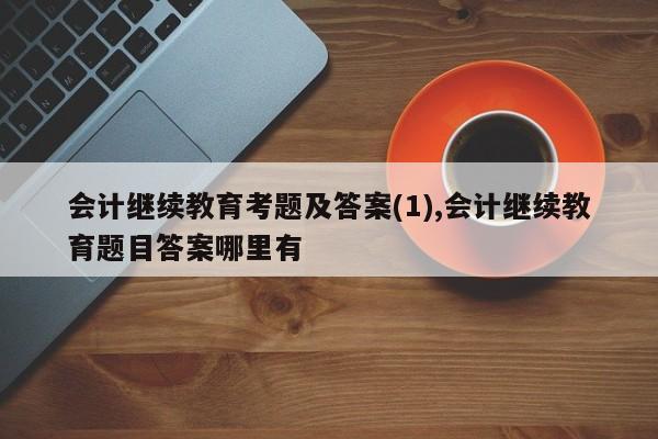 会计继续教育考题及答案(1),会计继续教育题目答案哪里有