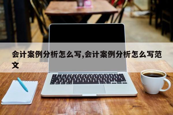 会计案例分析怎么写,会计案例分析怎么写范文