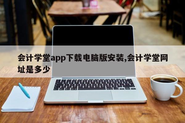 会计学堂app下载电脑版安装,会计学堂网址是多少