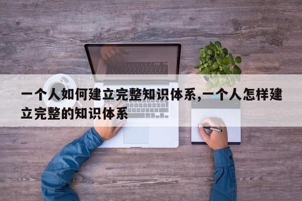 一个人如何建立完整知识体系,一个人怎样建立完整的知识体系