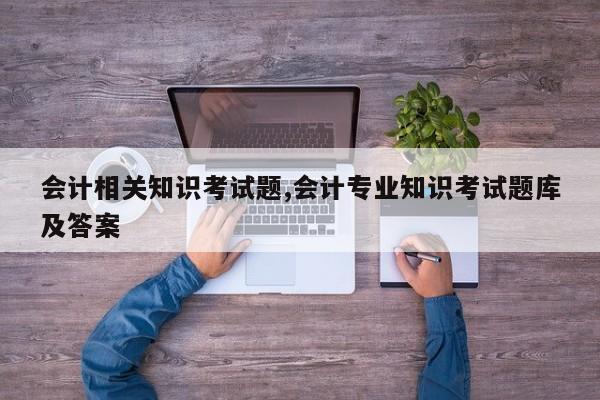 会计相关知识考试题,会计专业知识考试题库及答案