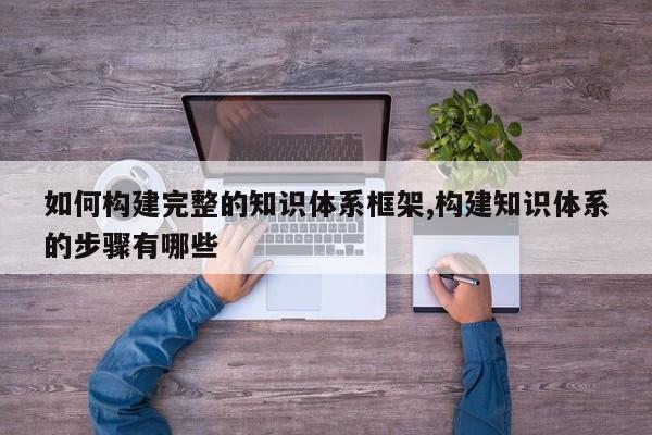 如何构建完整的知识体系框架,构建知识体系的步骤有哪些