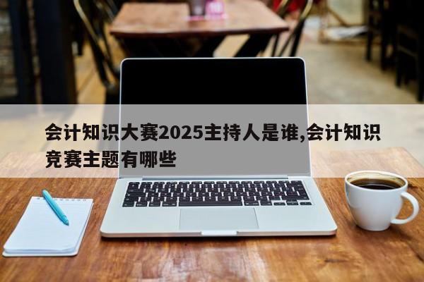 会计知识大赛2025主持人是谁,会计知识竞赛主题有哪些